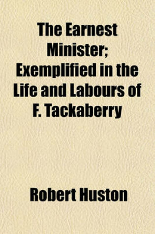 Cover of The Earnest Minister; Exemplified in the Life and Labours of F. Tackaberry. Exemplified in the Life and Labours of F. Tackaberry