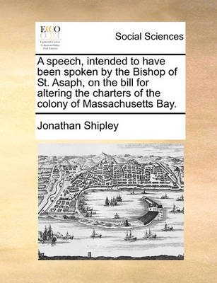 Book cover for A Speech, Intended to Have Been Spoken by the Bishop of St. Asaph, on the Bill for Altering the Charters of the Colony of Massachusetts Bay.