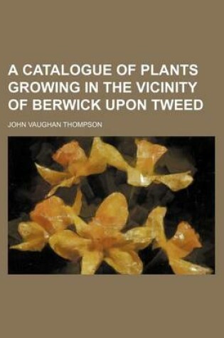 Cover of A Catalogue of Plants Growing in the Vicinity of Berwick Upon Tweed