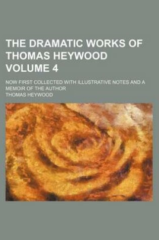 Cover of The Dramatic Works of Thomas Heywood Volume 4; Now First Collected with Illustrative Notes and a Memoir of the Author