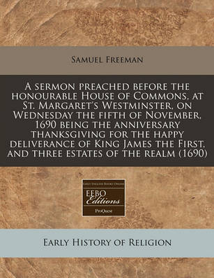 Book cover for A Sermon Preached Before the Honourable House of Commons, at St. Margaret's Westminster, on Wednesday the Fifth of November, 1690 Being the Anniversary Thanksgiving for the Happy Deliverance of King James the First, and Three Estates of the Realm (1690)