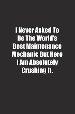 Book cover for I Never Asked To Be The World's Best Maintenance Mechanic But Here I Am Absolutely Crushing It.