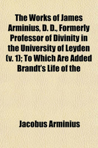 Cover of The Works of James Arminius, D. D., Formerly Professor of Divinity in the University of Leyden (Volume 1); To Which Are Added Brandt's Life of the Author, with Considerable Augmentations, Numerous Extracts from His Private Letters, a Copious and Authentic