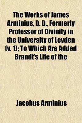 Book cover for The Works of James Arminius, D. D., Formerly Professor of Divinity in the University of Leyden (Volume 1); To Which Are Added Brandt's Life of the Author, with Considerable Augmentations, Numerous Extracts from His Private Letters, a Copious and Authentic