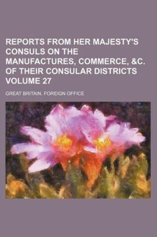 Cover of Reports from Her Majesty's Consuls on the Manufactures, Commerce, &C. of Their Consular Districts Volume 27