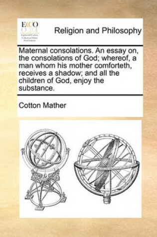 Cover of Maternal consolations. An essay on, the consolations of God; whereof, a man whom his mother comforteth, receives a shadow; and all the children of God, enjoy the substance.