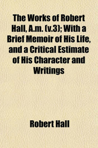 Cover of The Works of Robert Hall, A.M. (V.3); With a Brief Memoir of His Life, and a Critical Estimate of His Character and Writings