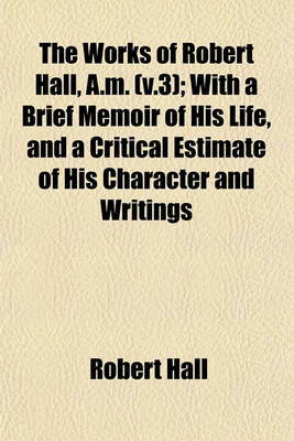 Book cover for The Works of Robert Hall, A.M. (V.3); With a Brief Memoir of His Life, and a Critical Estimate of His Character and Writings