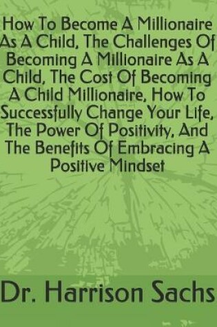 Cover of How To Become A Millionaire As A Child, The Challenges Of Becoming A Millionaire As A Child, The Cost Of Becoming A Child Millionaire, How To Successfully Change Your Life, The Power Of Positivity, And The Benefits Of Embracing A Positive Mindset