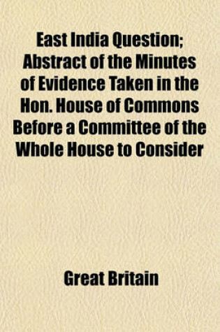 Cover of East India Question (Volume 1-10); Abstract of the Minutes of Evidence Taken in the Hon. House of Commons Before a Committee of the Whole House to Consider the Affairs of the East India Company