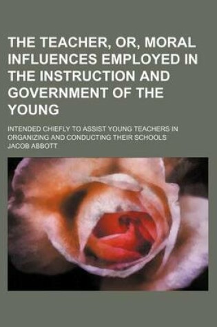 Cover of The Teacher, Or, Moral Influences Employed in the Instruction and Government of the Young; Intended Chiefly to Assist Young Teachers in Organizing and Conducting Their Schools