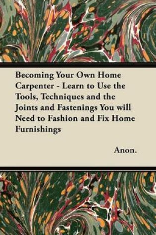 Cover of Becoming Your Own Home Carpenter - Learn to Use the Tools, Techniques and the Joints and Fastenings You Will Need to Fashion and Fix Home Furnishings