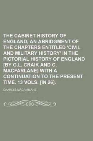 Cover of The Cabinet History of England, an Abridgment of the Chapters Entitled 'Civil and Military History' in the Pictorial History of England [By G.L. Craik and C. MacFarlane] with a Continuation to the Present Time. 13 Vols. [In 26].