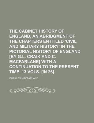 Book cover for The Cabinet History of England, an Abridgment of the Chapters Entitled 'Civil and Military History' in the Pictorial History of England [By G.L. Craik and C. MacFarlane] with a Continuation to the Present Time. 13 Vols. [In 26].