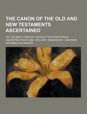 Book cover for The Canon of the Old and New Testaments Ascertained; Or, the Bible Complete Without the Apocrypha & Unwritten Traditions. with Intr. Remarks by J. Mor