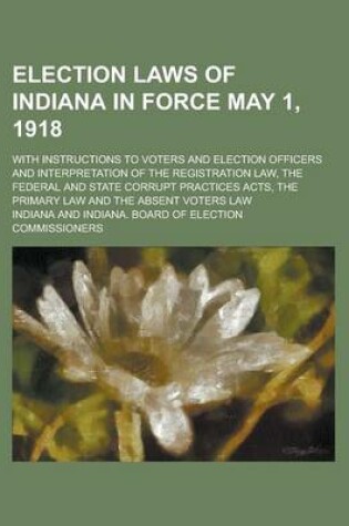 Cover of Election Laws of Indiana in Force May 1, 1918; With Instructions to Voters and Election Officers and Interpretation of the Registration Law, the Feder