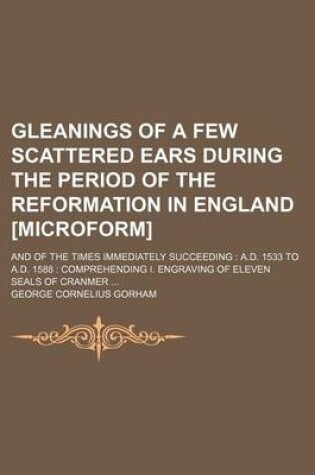 Cover of Gleanings of a Few Scattered Ears During the Period of the Reformation in England [Microform]; And of the Times Immediately Succeeding A.D. 1533 to A.D. 1588 Comprehending I. Engraving of Eleven Seals of Cranmer