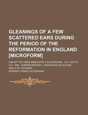 Book cover for Gleanings of a Few Scattered Ears During the Period of the Reformation in England [Microform]; And of the Times Immediately Succeeding A.D. 1533 to A.D. 1588 Comprehending I. Engraving of Eleven Seals of Cranmer