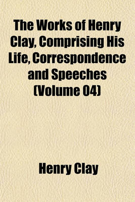 Book cover for The Works of Henry Clay, Comprising His Life, Correspondence and Speeches (Volume 04)