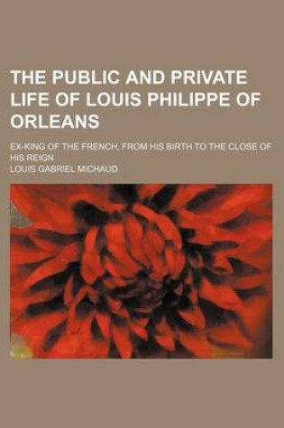 Cover of The Public and Private Life of Louis Philippe of Orleans; Ex-King of the French, from His Birth to the Close of His Reign