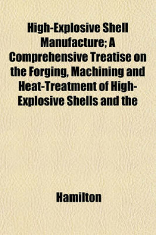 Cover of High-Explosive Shell Manufacture; A Comprehensive Treatise on the Forging, Machining and Heat-Treatment of High-Explosive Shells and the