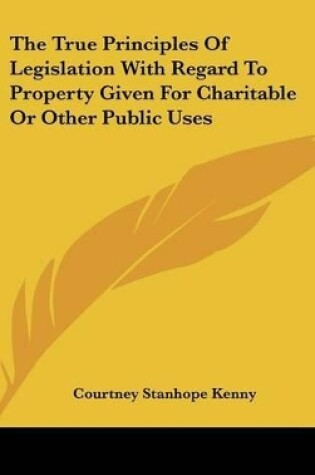 Cover of The True Principles Of Legislation With Regard To Property Given For Charitable Or Other Public Uses