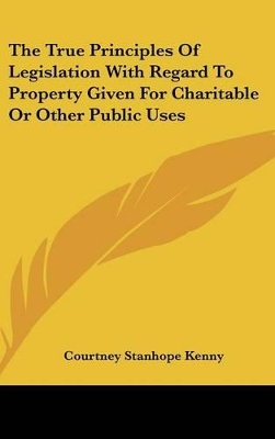 Book cover for The True Principles Of Legislation With Regard To Property Given For Charitable Or Other Public Uses