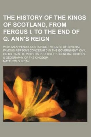 Cover of The History of the Kings of Scotland, from Fergus I. to the End of Q. Ann's Reign; With an Appendix Containing the Lives of Several Famous Persons Concerned in the Government, Civil or Military, to Which Is Prefix'd the General History & Geography of the Kingd