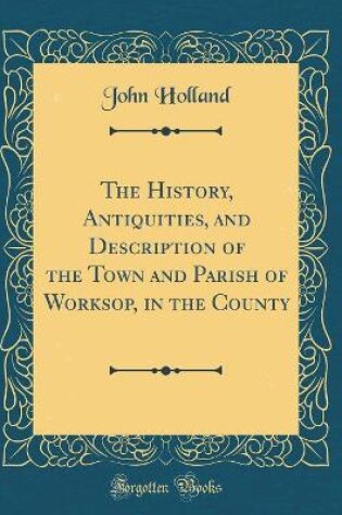 Cover of The History, Antiquities, and Description of the Town and Parish of Worksop, in the County (Classic Reprint)