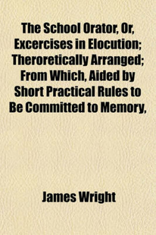Cover of The School Orator, Or, Excercises in Elocution; Theroretically Arranged; From Which, Aided by Short Practical Rules to Be Committed to Memory,