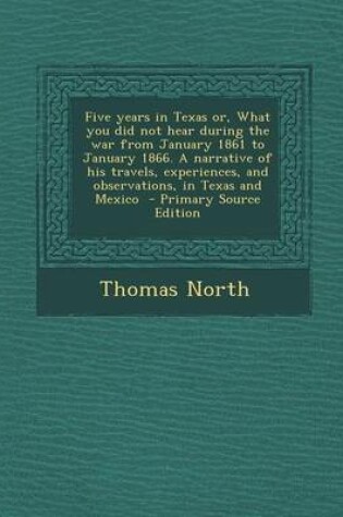 Cover of Five Years in Texas Or, What You Did Not Hear During the War from January 1861 to January 1866. a Narrative of His Travels, Experiences, and Observati