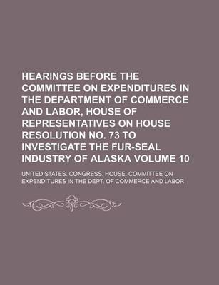 Book cover for Hearings Before the Committee on Expenditures in the Department of Commerce and Labor, House of Representatives on House Resolution No. 73 to Investigate the Fur-Seal Industry of Alaska Volume 10