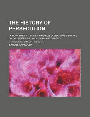 Book cover for The History of Persecution; In Four Parts with a Preface Containing Remarks on Dr. Rogers's Vindication of the Civil Establishment of Religion