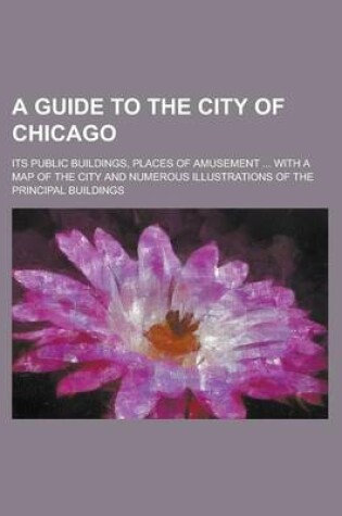 Cover of A Guide to the City of Chicago; Its Public Buildings, Places of Amusement ... with a Map of the City and Numerous Illustrations of the Principal Bui
