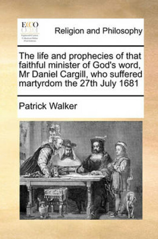 Cover of The life and prophecies of that faithful minister of God's word, Mr Daniel Cargill, who suffered martyrdom the 27th July 1681