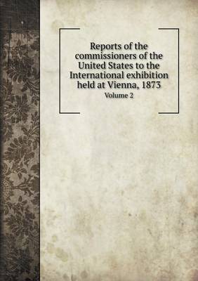 Book cover for Reports of the commissioners of the United States to the International exhibition held at Vienna, 1873 Volume 2