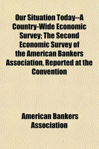 Cover of Our Situation Today--A Country-Wide Economic Survey; The Second Economic Survey of the American Bankers Association, Reported at the Convention