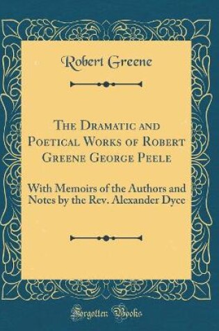 Cover of The Dramatic and Poetical Works of Robert Greene George Peele: With Memoirs of the Authors and Notes by the Rev. Alexander Dyce (Classic Reprint)