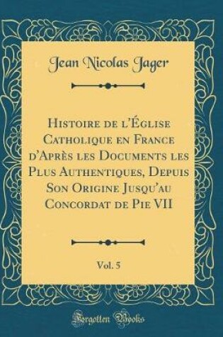 Cover of Histoire de l'Eglise Catholique En France d'Apres Les Documents Les Plus Authentiques, Depuis Son Origine Jusqu'au Concordat de Pie VII, Vol. 5 (Classic Reprint)