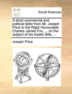 Book cover for A Short Commercial and Political Letter from Mr. Joseph Price to the Right Honourable Charles James Fox, ... on the Subject of His Asiatic Bills, ...