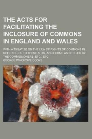 Cover of The Acts for Facilitating the Inclosure of Commons in England and Wales; With a Treatise on the Law of Rights of Commons in References to These Acts, and Forms as Settled by the Commissioners, Etc., Etc