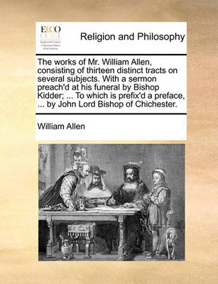 Book cover for The Works of Mr. William Allen, Consisting of Thirteen Distinct Tracts on Several Subjects. with a Sermon Preach'd at His Funeral by Bishop Kidder; ... to Which Is Prefix'd a Preface, ... by John Lord Bishop of Chichester.