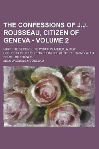 Cover of The Confessions of J.J. Rousseau, Citizen of Geneva (Volume 2); Part the Second to Which Is Added, a New Collection of Letters from the Author Transla