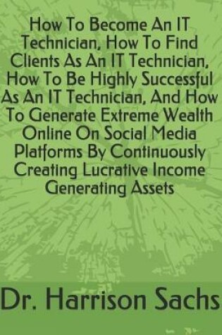 Cover of How To Become An IT Technician, How To Find Clients As An IT Technician, How To Be Highly Successful As An IT Technician, And How To Generate Extreme Wealth Online On Social Media Platforms By Continuously Creating Lucrative Income Generating Assets