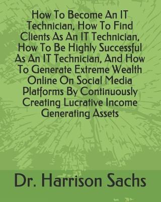 Book cover for How To Become An IT Technician, How To Find Clients As An IT Technician, How To Be Highly Successful As An IT Technician, And How To Generate Extreme Wealth Online On Social Media Platforms By Continuously Creating Lucrative Income Generating Assets