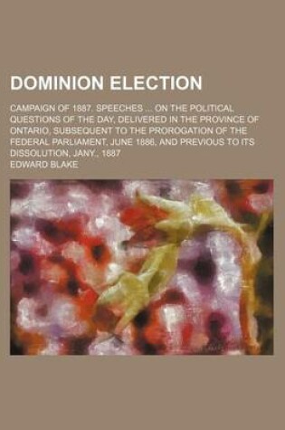 Cover of Dominion Election; Campaign of 1887. Speeches on the Political Questions of the Day, Delivered in the Province of Ontario, Subsequent to the Prorogation of the Federal Parliament, June 1886, and Previous to Its Dissolution, Jany., 1887