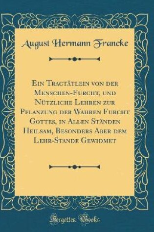 Cover of Ein Tractätlein von der Menschen-Furcht, und Nützliche Lehren zur Pflanzung der Wahren Furcht Gottes, in Allen Ständen Heilsam, Besonders Aber dem Lehr-Stande Gewidmet (Classic Reprint)