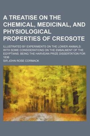 Cover of A Treatise on the Chemical, Medicinal, and Physiological Properties of Creosote; Illustrated by Experiments on the Lower Animals with Some Considerations on the Embalment of the Egyptians. Being the Harveian Prize Dissertation for 1836