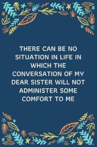 Cover of There Can Be No Situation In Life In Which The Conversation Of My Dear Sister Will Not Administer Some Comfort To Me