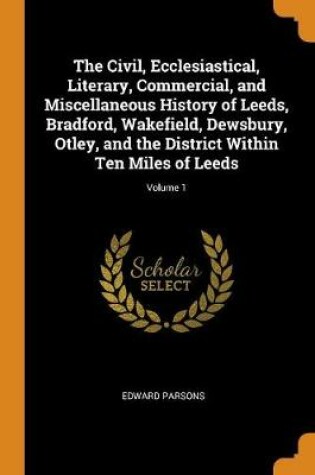 Cover of The Civil, Ecclesiastical, Literary, Commercial, and Miscellaneous History of Leeds, Bradford, Wakefield, Dewsbury, Otley, and the District Within Ten Miles of Leeds; Volume 1